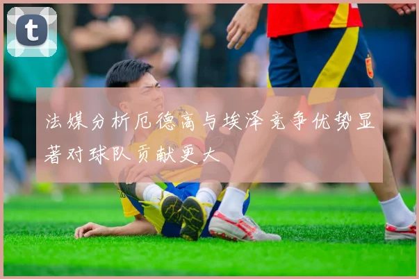 法媒分析厄德高与埃泽竞争优势显著对球队贡献更大