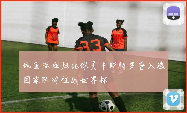 韩国混血归化球员卡斯特罗普入选国家队将征战世界杯