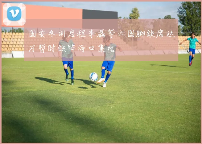 国安冬训启程李磊等六国脚缺席达万暂时缺阵海口集结