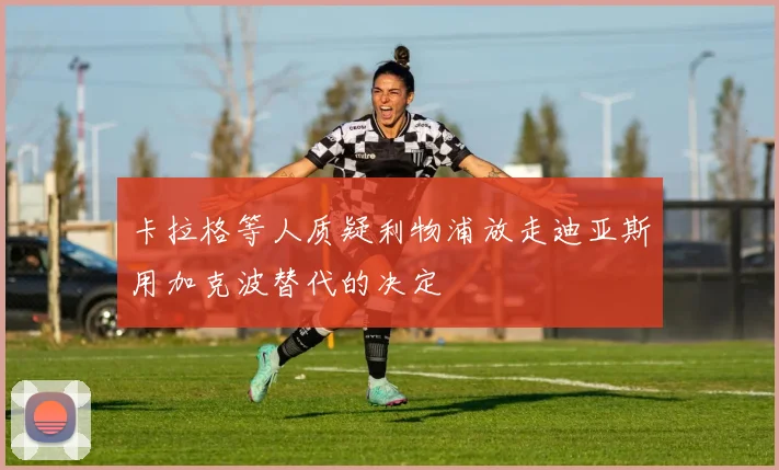卡拉格等人质疑利物浦放走迪亚斯用加克波替代的决定